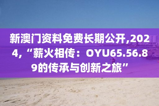 新澳門資料免費長期公開,2024,“薪火相傳：OYU65.56.89的傳承與創(chuàng)新之旅”