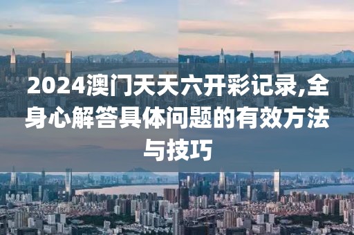 2024澳門天天六開彩記錄,全身心解答具體問題的有效方法與技巧