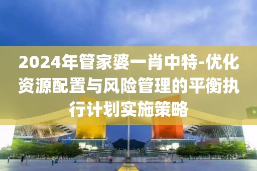 2024年管家婆一肖中特-優(yōu)化資源配置與風(fēng)險(xiǎn)管理的平衡執(zhí)行計(jì)劃實(shí)施策略