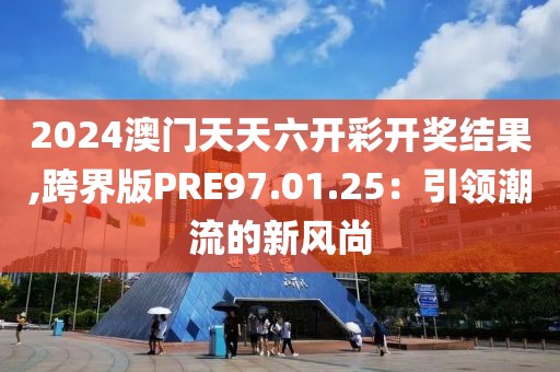 2024澳門天天六開彩開獎結(jié)果,跨界版PRE97.01.25：引領(lǐng)潮流的新風尚