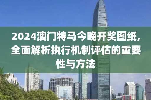 2024澳門特馬今晚開獎圖紙,全面解析執(zhí)行機制評估的重要性與方法