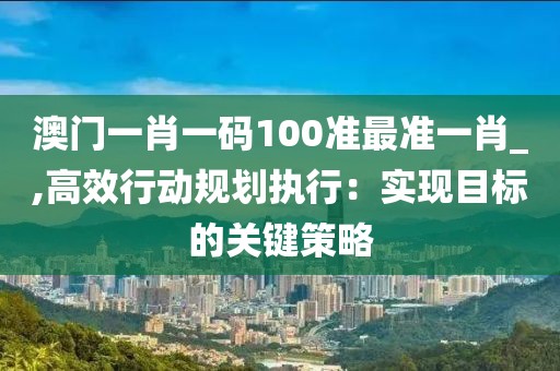 澳門一肖一碼100準最準一肖_,高效行動規(guī)劃執(zhí)行：實現(xiàn)目標的關(guān)鍵策略