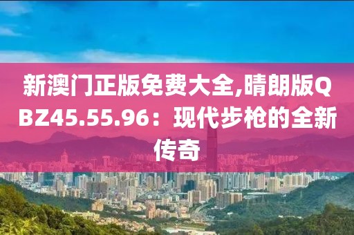 新澳門正版免費(fèi)大全,晴朗版QBZ45.55.96：現(xiàn)代步槍的全新傳奇