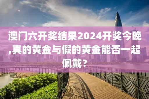 澳門六開獎結(jié)果2024開獎今晚,真的黃金與假的黃金能否一起佩戴？