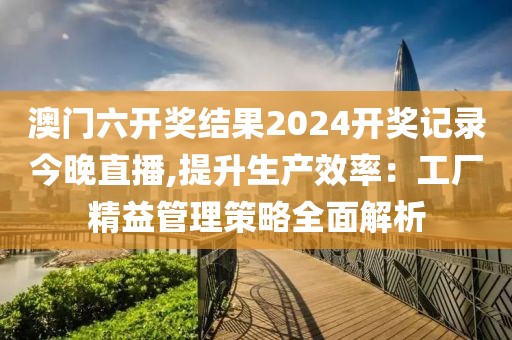 澳門六開獎結(jié)果2024開獎記錄今晚直播,提升生產(chǎn)效率：工廠精益管理策略全面解析