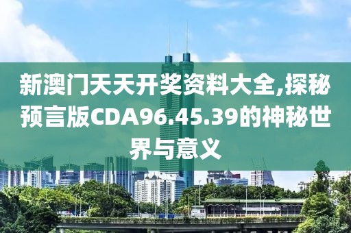 新澳門天天開獎資料大全,探秘預(yù)言版CDA96.45.39的神秘世界與意義