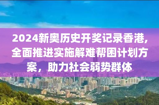 2024新奧歷史開獎(jiǎng)記錄香港,全面推進(jìn)實(shí)施解難幫困計(jì)劃方案，助力社會(huì)弱勢(shì)群體