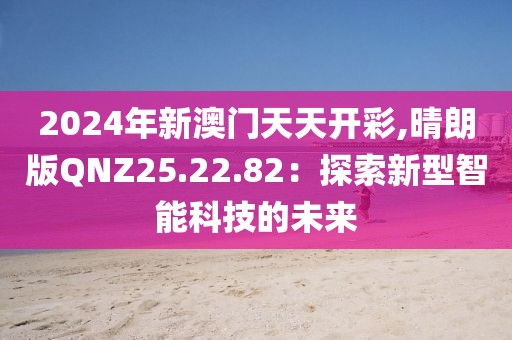 2024年新澳門天天開彩,晴朗版QNZ25.22.82：探索新型智能科技的未來