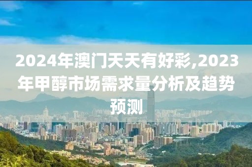 2024年澳門天天有好彩,2023年甲醇市場需求量分析及趨勢預測