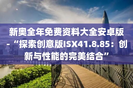 新奧全年免費資料大全安卓版-“探索創(chuàng)意版ISX41.8.85：創(chuàng)新與性能的完美結(jié)合”