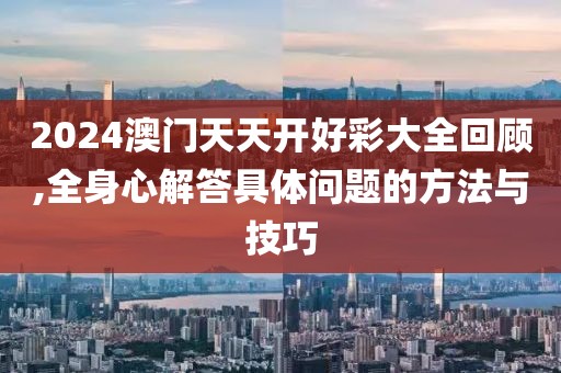 2024澳門天天開好彩大全回顧,全身心解答具體問題的方法與技巧