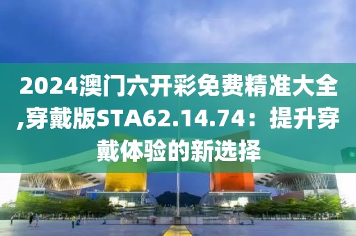 2024澳門六開彩免費(fèi)精準(zhǔn)大全,穿戴版STA62.14.74：提升穿戴體驗(yàn)的新選擇