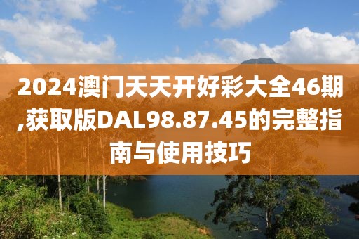 2024澳門天天開好彩大全46期,獲取版DAL98.87.45的完整指南與使用技巧