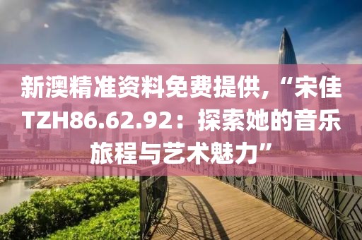 新澳精準(zhǔn)資料免費(fèi)提供,“宋佳TZH86.62.92：探索她的音樂旅程與藝術(shù)魅力”