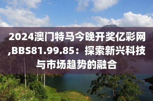 2024澳門特馬今晚開獎億彩網(wǎng),BBS81.99.85：探索新興科技與市場趨勢的融合