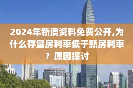 2024年新澳資料免費公開,為什么存量房利率低于新房利率？原因探討