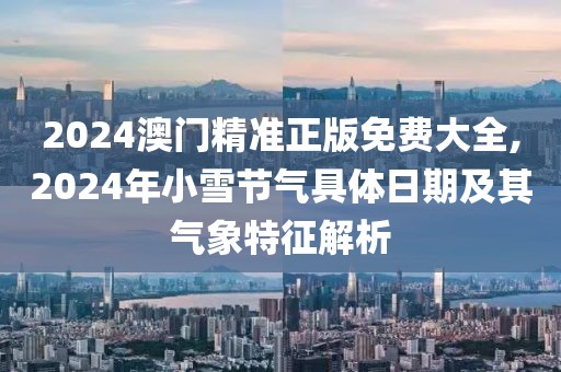 2024澳門精準正版免費大全,2024年小雪節(jié)氣具體日期及其氣象特征解析