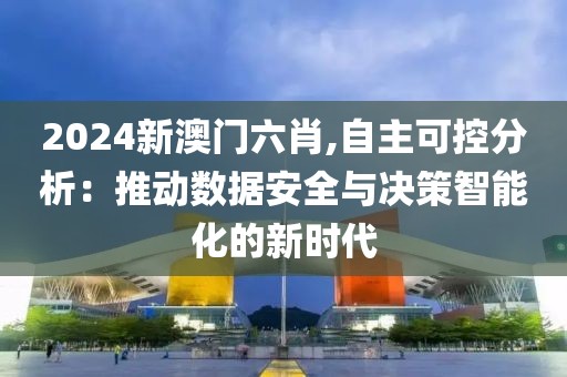 2024新澳門六肖,自主可控分析：推動(dòng)數(shù)據(jù)安全與決策智能化的新時(shí)代