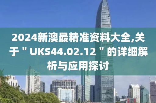 2024新澳最精準(zhǔn)資料大全,關(guān)于＂UKS44.02.12＂的詳細(xì)解析與應(yīng)用探討