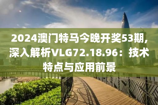 2024澳門特馬今晚開獎(jiǎng)53期,深入解析VLG72.18.96：技術(shù)特點(diǎn)與應(yīng)用前景