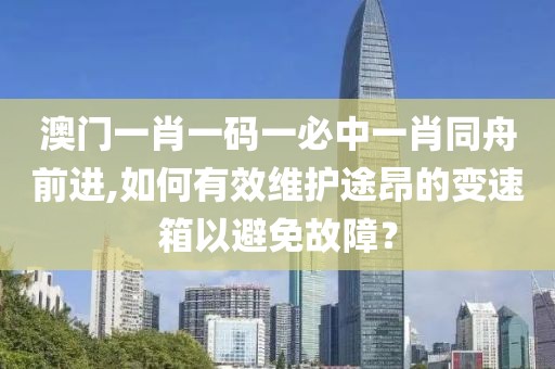 澳門一肖一碼一必中一肖同舟前進,如何有效維護途昂的變速箱以避免故障？