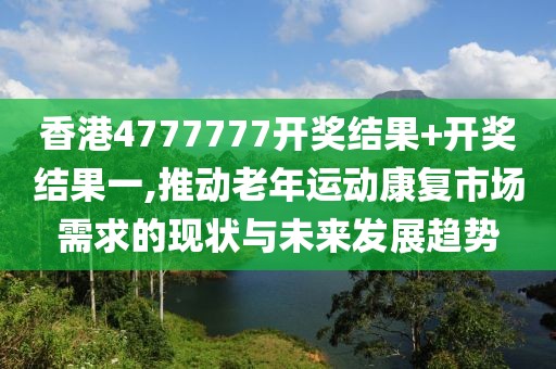 香港4777777開獎結果+開獎結果一,推動老年運動康復市場需求的現(xiàn)狀與未來發(fā)展趨勢