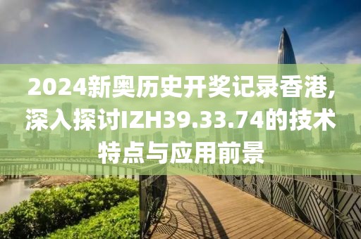 2024新奧歷史開獎(jiǎng)記錄香港,深入探討IZH39.33.74的技術(shù)特點(diǎn)與應(yīng)用前景