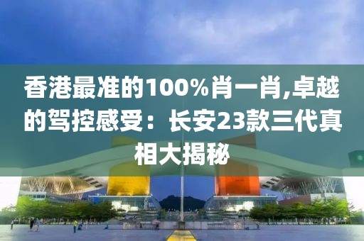 香港最準的100%肖一肖,卓越的駕控感受：長安23款三代真相大揭秘