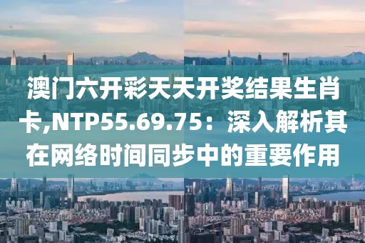 澳門六開彩天天開獎(jiǎng)結(jié)果生肖卡,NTP55.69.75：深入解析其在網(wǎng)絡(luò)時(shí)間同步中的重要作用