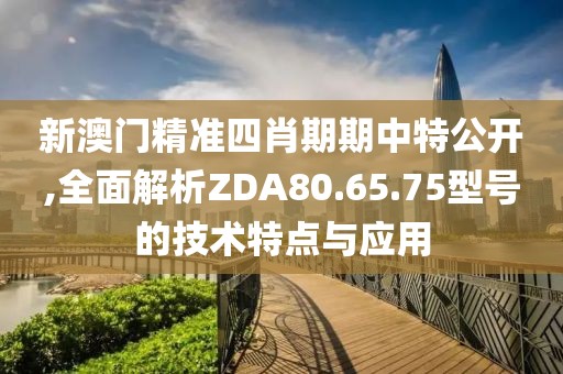 新澳門精準四肖期期中特公開,全面解析ZDA80.65.75型號的技術(shù)特點與應(yīng)用