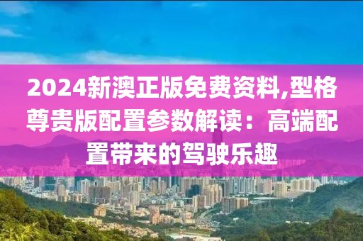 2024新澳正版免費資料,型格尊貴版配置參數(shù)解讀：高端配置帶來的駕駛樂趣