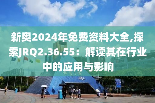 新奧2024年免費(fèi)資料大全,探索JRQ2.36.55：解讀其在行業(yè)中的應(yīng)用與影響