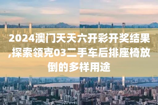 2024澳門天天六開彩開獎結(jié)果,探索領(lǐng)克03二手車后排座椅放倒的多樣用途