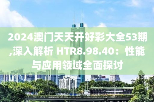 2024澳門天天開好彩大全53期,深入解析 HTR8.98.40：性能與應(yīng)用領(lǐng)域全面探討