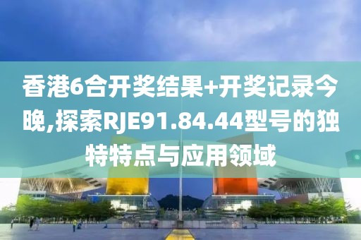 香港6合開獎結果+開獎記錄今晚,探索RJE91.84.44型號的獨特特點與應用領域