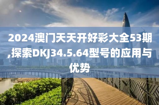 2024澳門天天開好彩大全53期,探索DKJ34.5.64型號的應用與優(yōu)勢