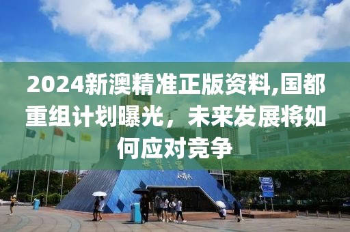 2024新澳精準正版資料,國都重組計劃曝光，未來發(fā)展將如何應(yīng)對競爭