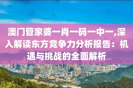 澳門管家婆一肖一碼一中一,深入解讀東方競爭力分析報告：機遇與挑戰(zhàn)的全面解析