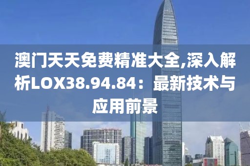 澳門天天免費精準(zhǔn)大全,深入解析LOX38.94.84：最新技術(shù)與應(yīng)用前景