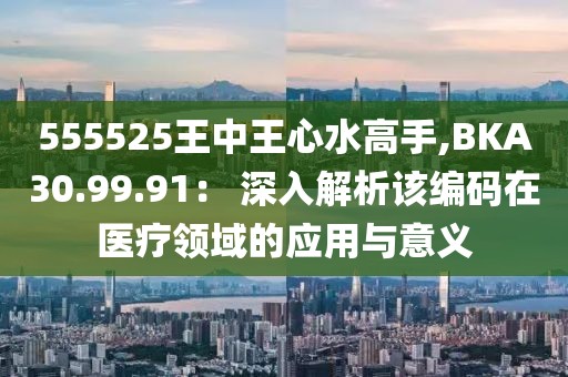 555525王中王心水高手,BKA30.99.91： 深入解析該編碼在醫(yī)療領域的應用與意義