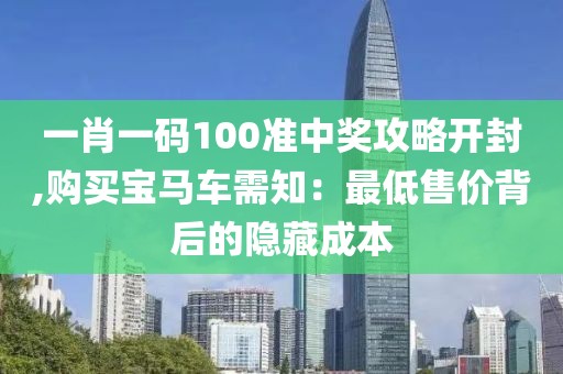 一肖一碼100準中獎攻略開封,購買寶馬車需知：最低售價背后的隱藏成本