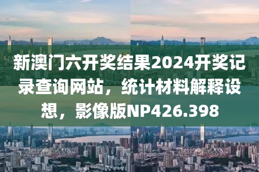 新澳門六開獎結(jié)果2024開獎記錄查詢網(wǎng)站，統(tǒng)計材料解釋設(shè)想，影像版NP426.398