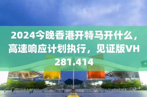 2024今晚香港開(kāi)特馬開(kāi)什么，高速響應(yīng)計(jì)劃執(zhí)行，見(jiàn)證版VH281.414