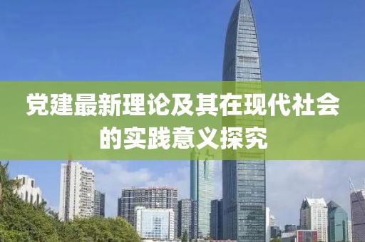 黨建最新理論及其在現(xiàn)代社會的實踐意義探究