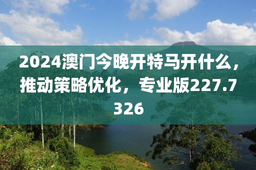 2024澳門今晚開特馬開什么，推動策略優(yōu)化，專業(yè)版227.7326