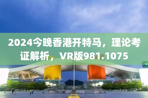 2024今晚香港開特馬，理論考證解析，VR版981.1075