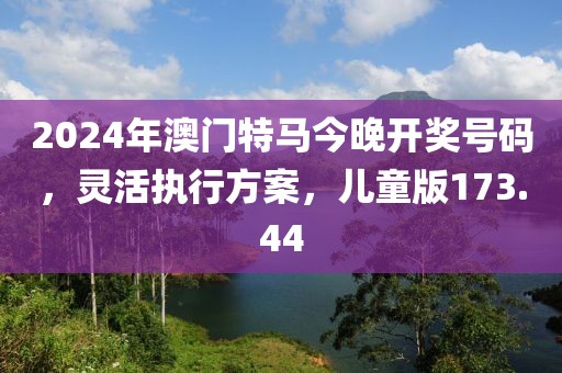 2024年澳門(mén)特馬今晚開(kāi)獎(jiǎng)號(hào)碼，靈活執(zhí)行方案，兒童版173.44