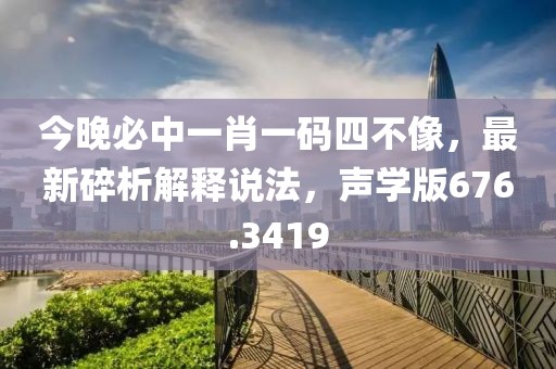 今晚必中一肖一碼四不像，最新碎析解釋說(shuō)法，聲學(xué)版676.3419