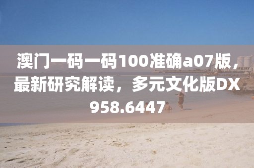 澳門一碼一碼100準(zhǔn)確a07版，最新研究解讀，多元文化版DX958.6447