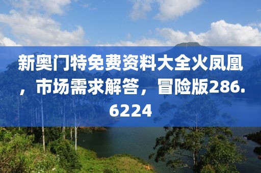 新奧門特免費(fèi)資料大全火鳳凰，市場需求解答，冒險(xiǎn)版286.6224